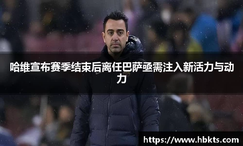 哈维宣布赛季结束后离任巴萨亟需注入新活力与动力